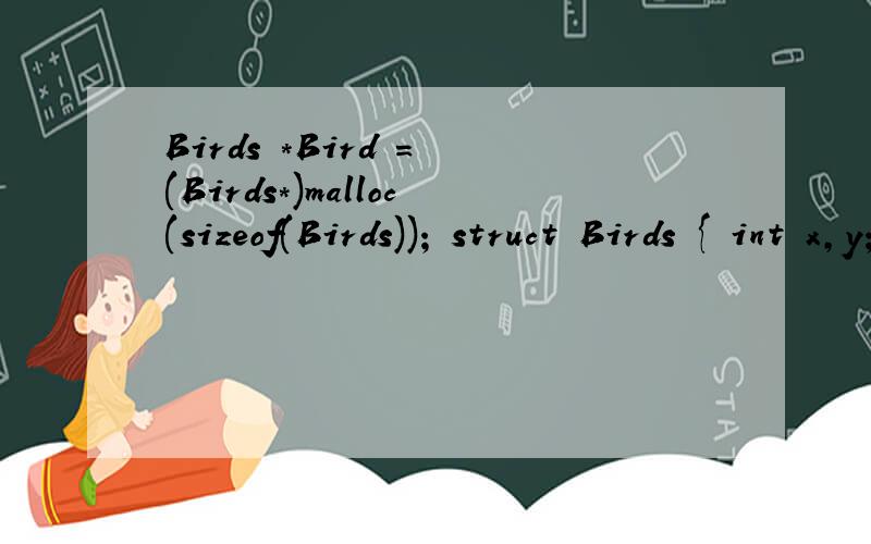 Birds *Bird = (Birds*)malloc(sizeof(Birds)); struct Birds { int x,y; int condition; }; Birds *Bird = (Birds*)malloc(sizeof(Birds)); struct Bg { int x,y; int l_blank; int reward[9]; Bg *pri; Bg *next; }; Bg *Bg1 = new Bg[sizeof(Bg)]; void Position(int