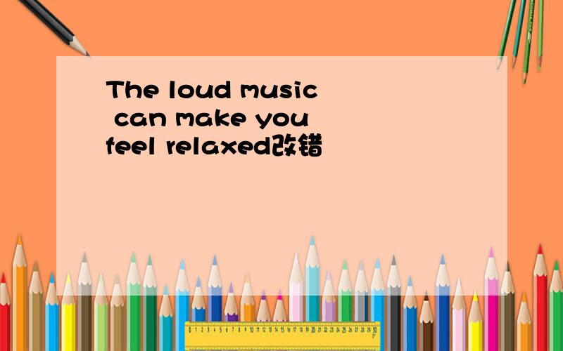 The loud music can make you feel relaxed改错