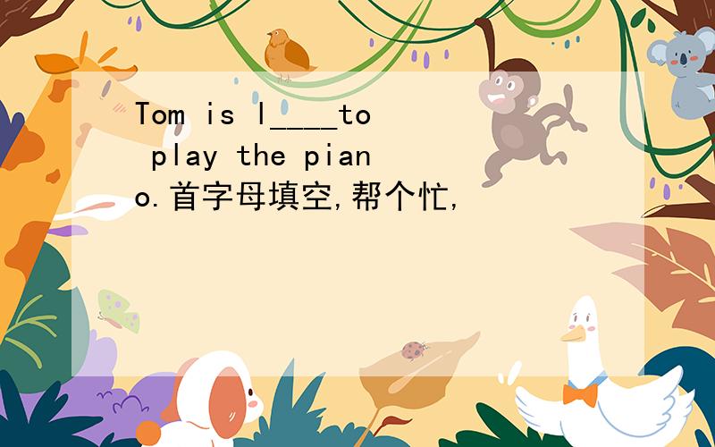 Tom is l____to play the piano.首字母填空,帮个忙,