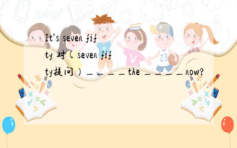 It's seven fifty 对(seven fifty提问）____the ____now?