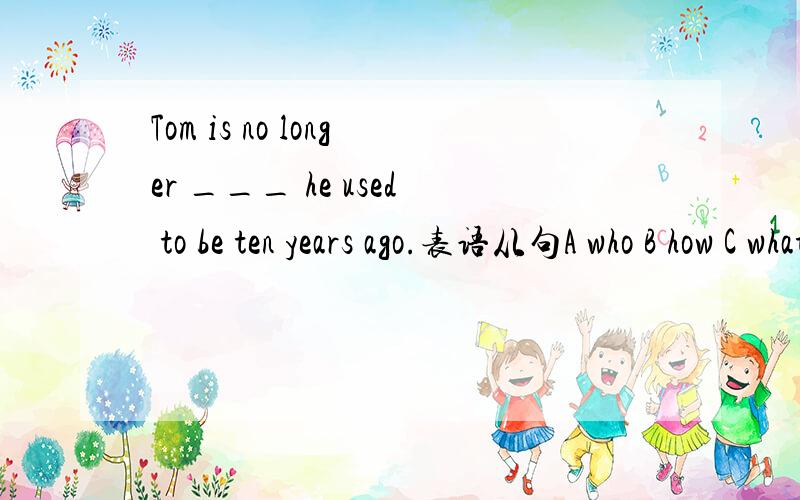 Tom is no longer ___ he used to be ten years ago.表语从句A who B how C what D which答案是选C,那how 和who 不可以做表语吗?