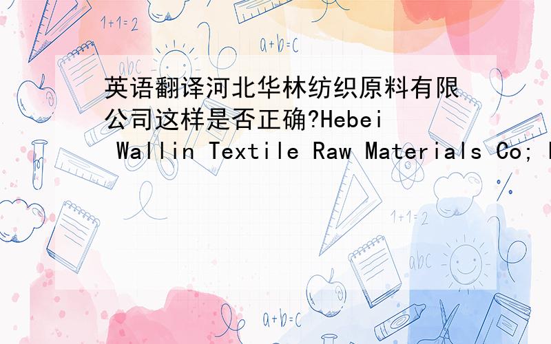英语翻译河北华林纺织原料有限公司这样是否正确?Hebei Wallin Textile Raw Materials Co; Ltd.我说的是中译英啦