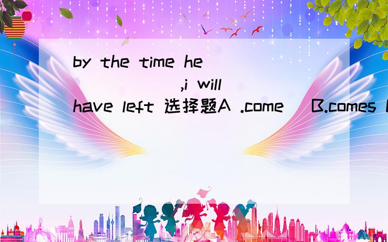 by the time he______,i will have left 选择题A .come   B.comes C.is coming D.will come