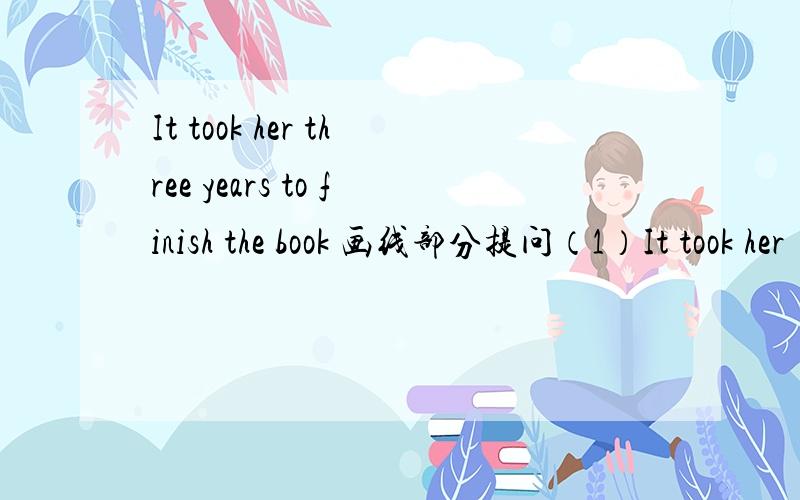 It took her three years to finish the book 画线部分提问（1）It took her （three years） to finish the book?(画线部分提问)___ ___ ___it___her to finish the book?(2)My pet dog died three months ago(改为现在完成时)My pet dog ___ _