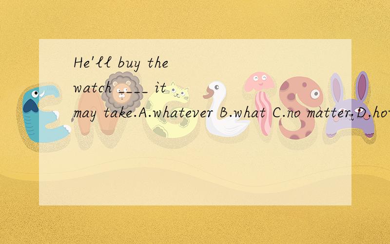 He'll buy the watch ____ it may take.A.whatever B.what C.no matter D.how muchWhy meaning?