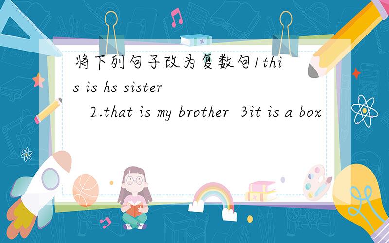 将下列句子改为复数句1this is hs sister   2.that is my brother  3it is a box