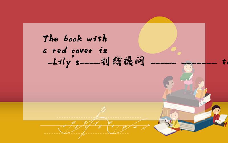 The book with a red cover is _Lily's____划线提问 _____ _______ the book with a red cover?