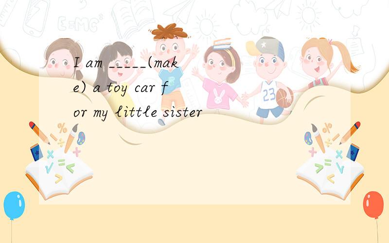 I am _____(make) a toy car for my little sister