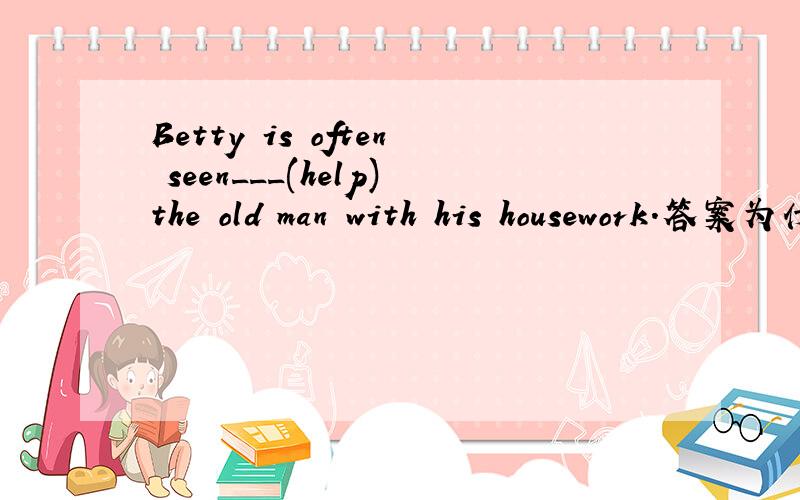 Betty is often seen___(help)the old man with his housework.答案为什么是to help啊?helping行不行?