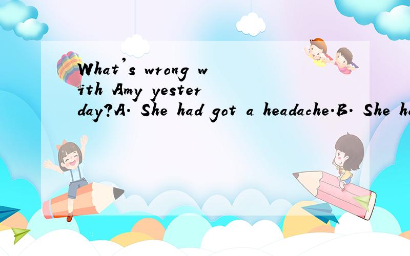 What's wrong with Amy yesterday?A. She had got a headache.B. She has got a toothache.C. She went to the park.这是一道剑桥二级下册的测试题,根据问题选择答语,答案给的是B,但是我觉得从时态上来说,应该选择A,请专