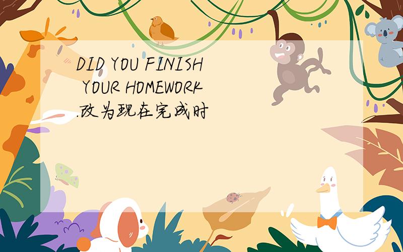 DID YOU FINISH YOUR HOMEWORK.改为现在完成时