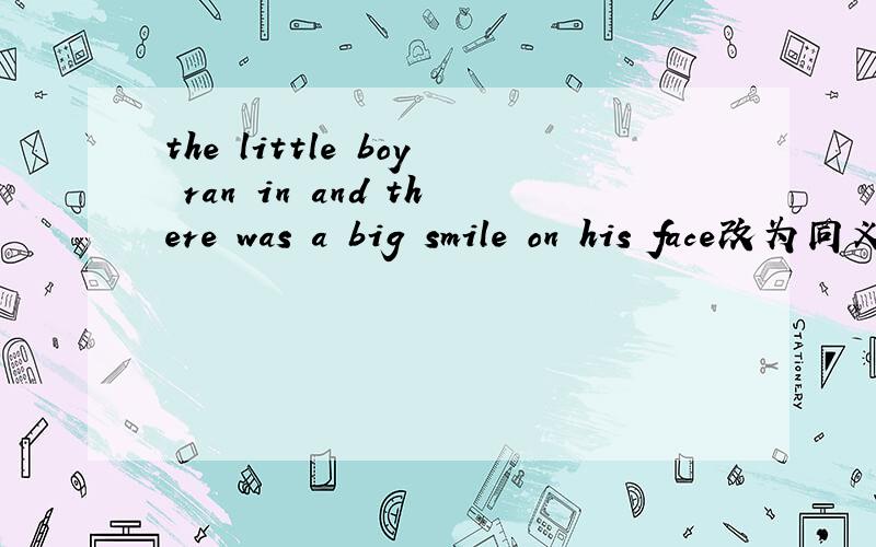 the little boy ran in and there was a big smile on his face改为同义句the little boy ran in( )a big smile on his face