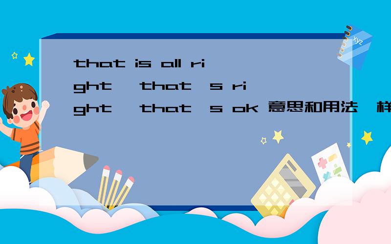 that is all right ,that's right ,that's ok 意思和用法一样吗?