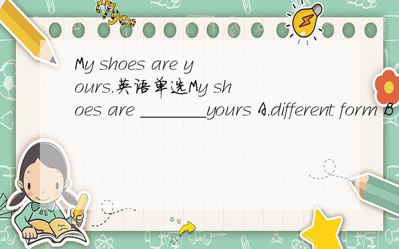 My shoes are yours.英语单选My shoes are _______yours A.different form B .difference form C.have different form D.have differences form