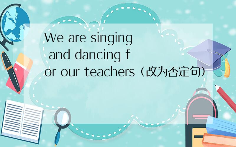 We are singing and dancing for our teachers（改为否定句）