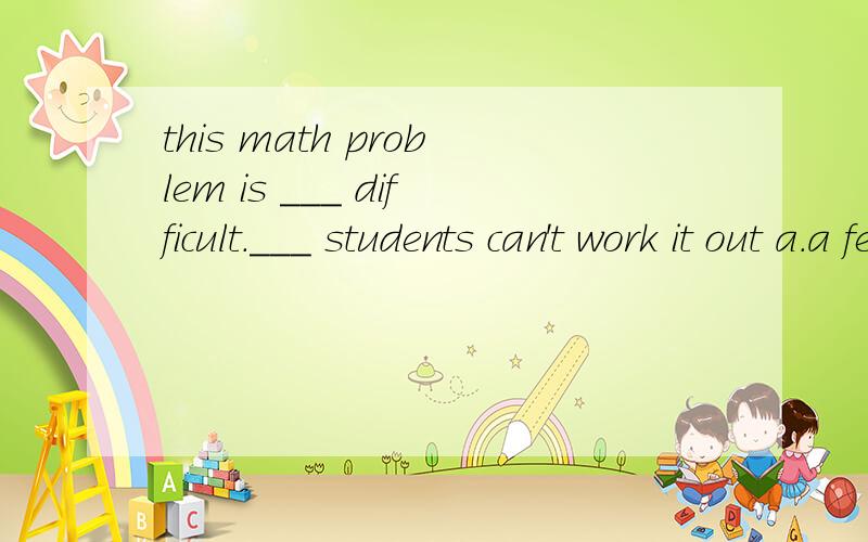 this math problem is ___ difficult.___ students can't work it out a.a few ,a few b.few;a littlec.a little ;a few d.little;little