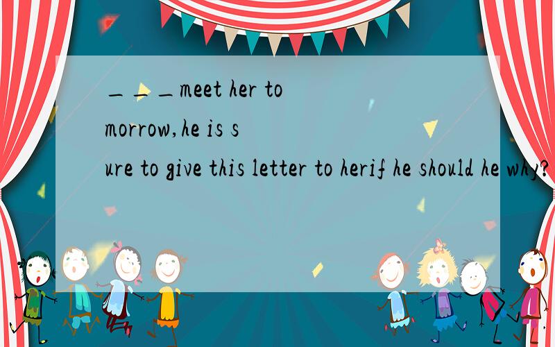 ___meet her tomorrow,he is sure to give this letter to herif he should he why?