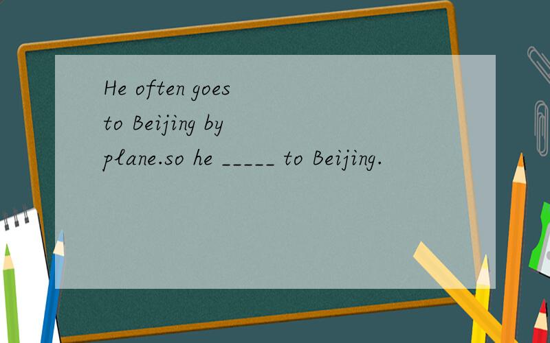 He often goes to Beijing by plane.so he _____ to Beijing.