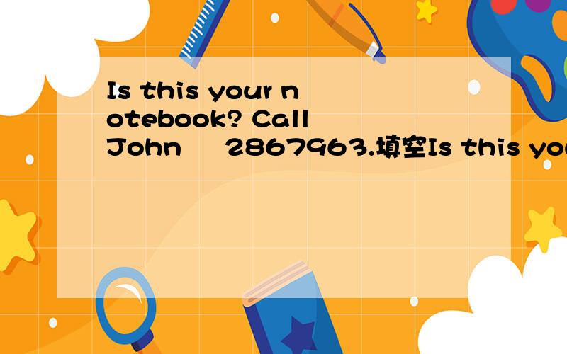 Is this your notebook? Call John     2867963.填空Is this your notebook? Call John (   )  2867963.
