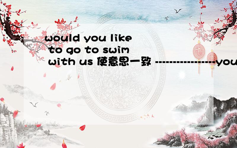 would you like to go to swim with us 使意思一致 -----------------you like to ----- ----- with us