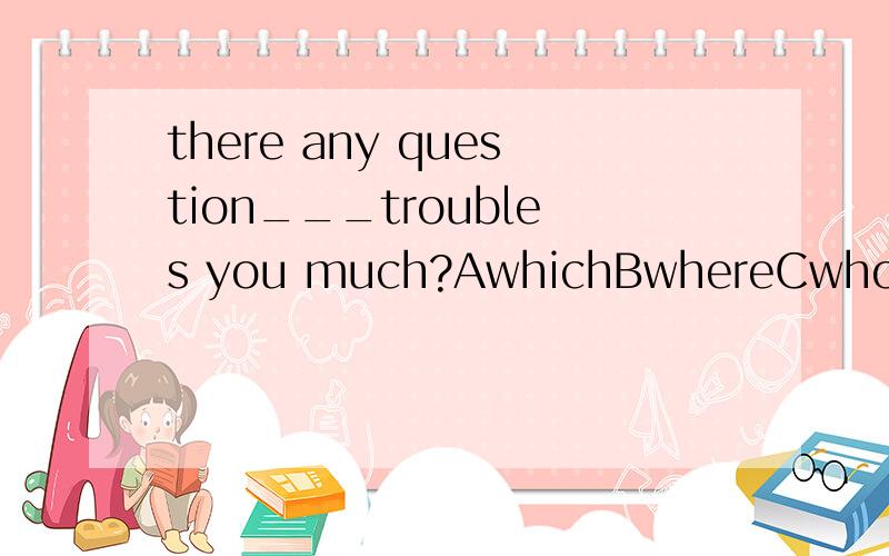 there any question___troubles you much?AwhichBwhereCwhoDthat