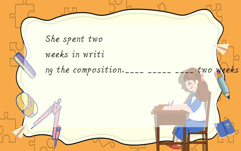 She spent two weeks in writing the composition.____ _____ ____ two weeks ___ ___ the composition怎么写