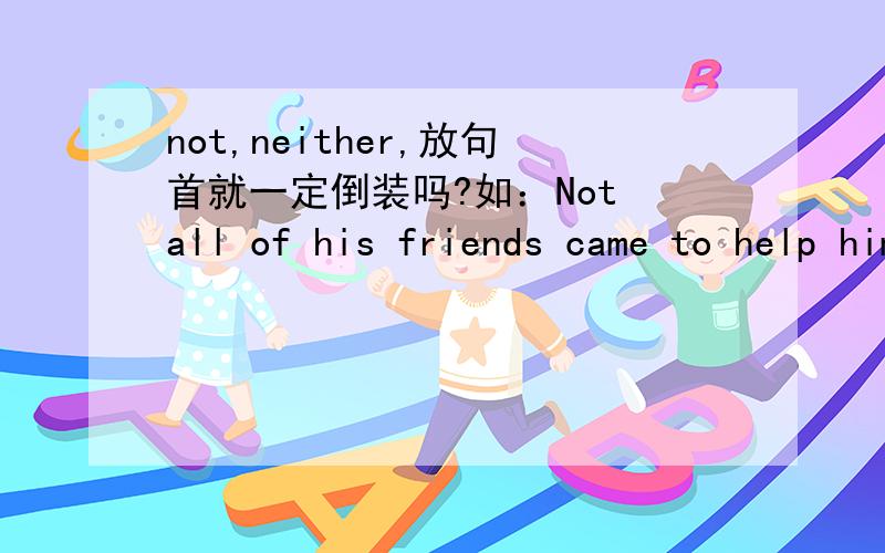 not,neither,放句首就一定倒装吗?如：Not all of his friends came to help him out of trouble.有举例更好~thanksNeither of her parents wants her to become a doctor.这个就是neither 放句首啊