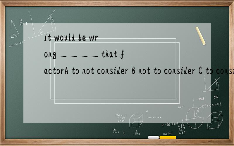 it would be wrong ____that factorA to not consider B not to consider C to consider not D to be considering