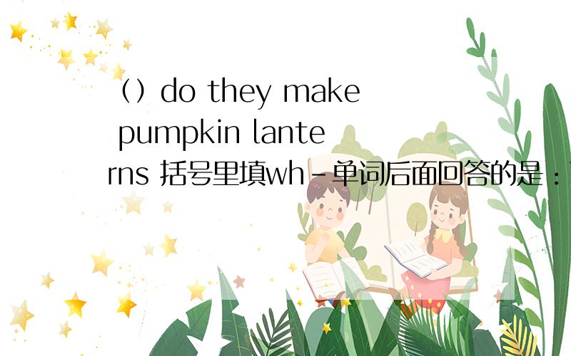 （）do they make pumpkin lanterns 括号里填wh-单词后面回答的是：They cut out eyes,the nose and the sharp teeth.