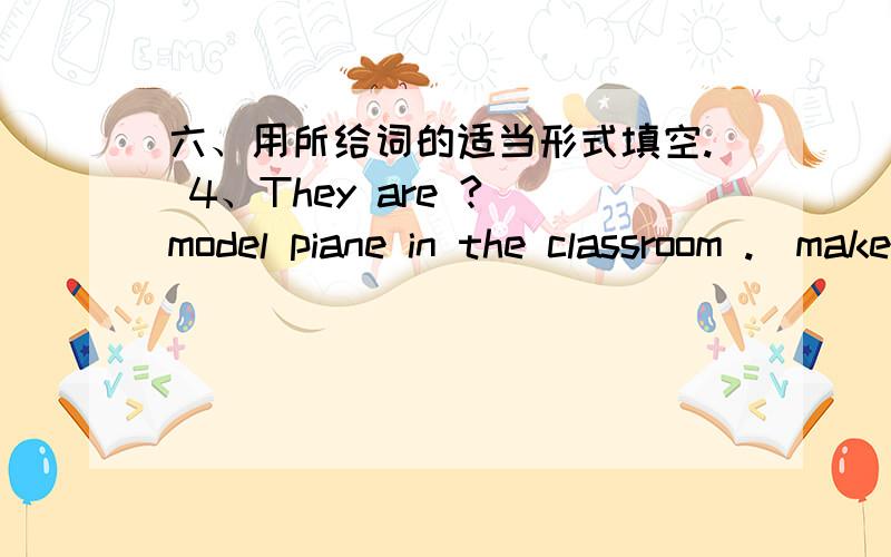 六、用所给词的适当形式填空. 4、They are ? model piane in the classroom .(make)