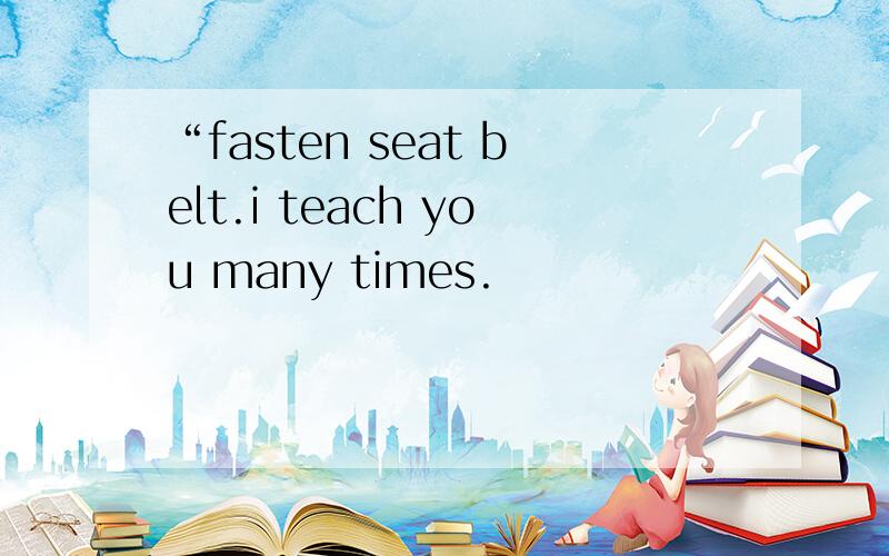“fasten seat belt.i teach you many times.