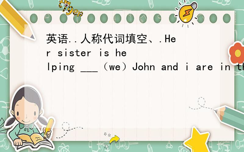 英语..人称代词填空、.Her sister is helping ___（we）John and i are in the same school..___（our）go to school together.Everyone likes ____（she）,what about（you）Danny gives the book to___（she）____（i）have many friends .some