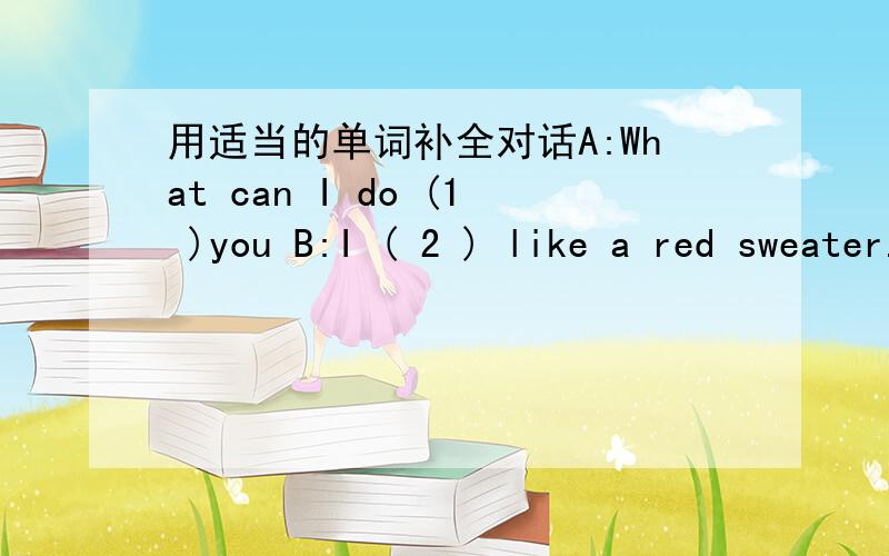 用适当的单词补全对话A:What can I do (1 )you B:I ( 2 ) like a red sweater.A:Red sweater?Let me see.Oh,( 3 ) there!B:Yes.It's very beautiful.A:It's ( 4 ) of cotton.And It's cheap.B:How ( 5 )is it?A:120 yuan.B:Wow!It's ( 6 )expensive!What abou