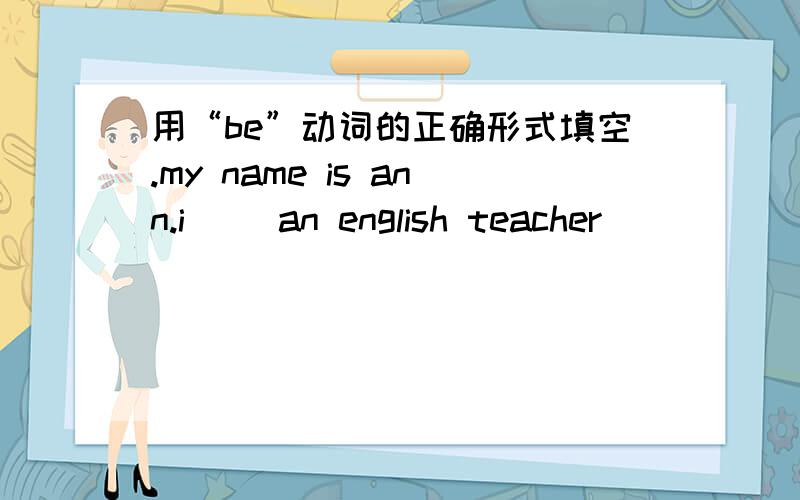 用“be”动词的正确形式填空.my name is ann.i ()an english teacher