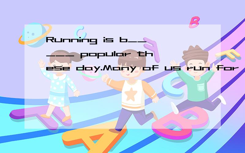 Running is b_____ popular these day.Many of us run for our health.Doctors say many of the of thehealth problrms come from these bad h____: eating too much,drinking too much,smoking cigarettes,and not having enough exercise Running is a good exercise