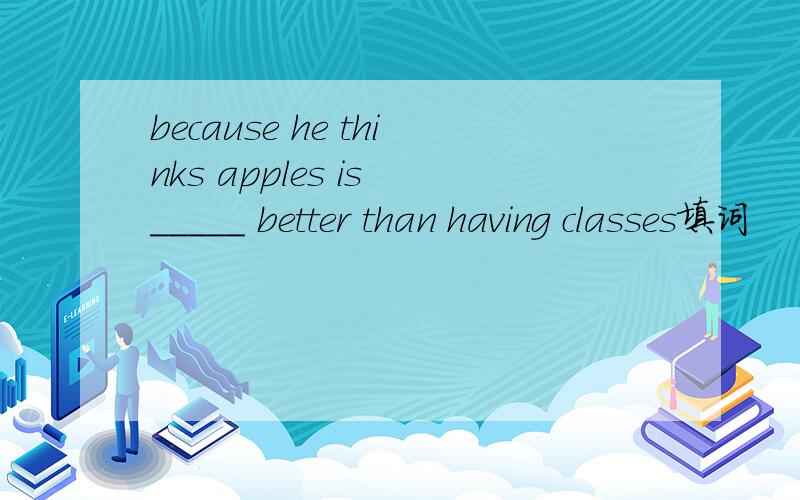 because he thinks apples is _____ better than having classes填词