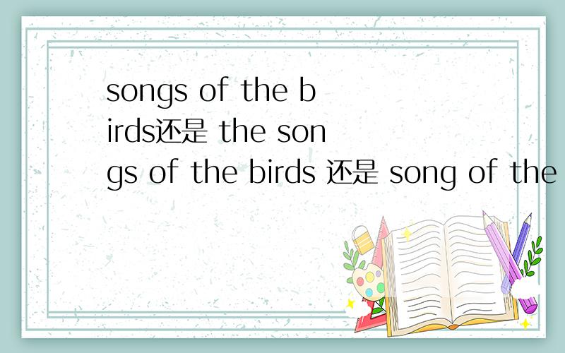 songs of the birds还是 the songs of the birds 还是 song of the birds 还是the song of the birds是 songs of the birds还是 the songs of the birds还是 song of the birds还是the song of the birds 无限个问号.到底定冠词 要不要复数