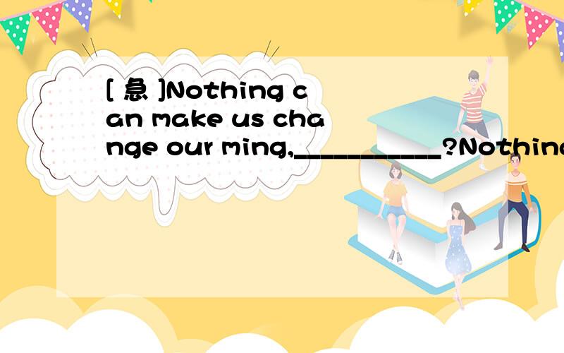 [ 急 ]Nothing can make us change our ming,___________?Nothing can make us change our ming,___________?后面加什么?>