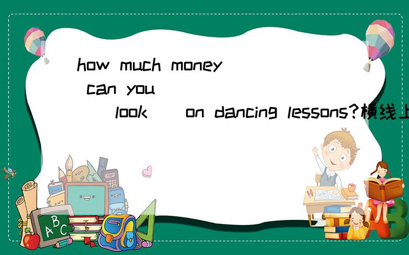 how much money can you______ ( look ) on dancing lessons?横线上填什么?