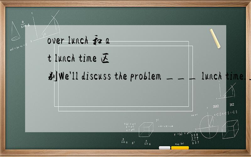 over lunch 和 at lunch time 区别We'll discuss the problem ___ lunch time.正解为over 不是 at
