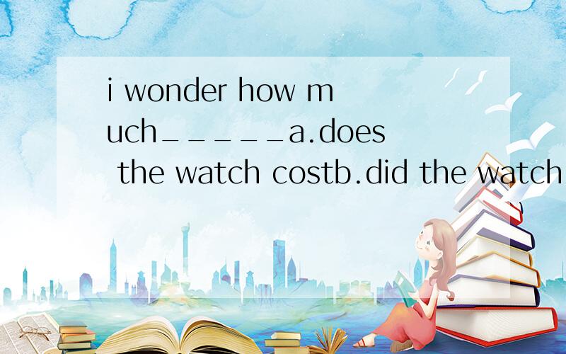 i wonder how much_____a.does the watch costb.did the watch costc.the watch costedd.the watch cost为什么?
