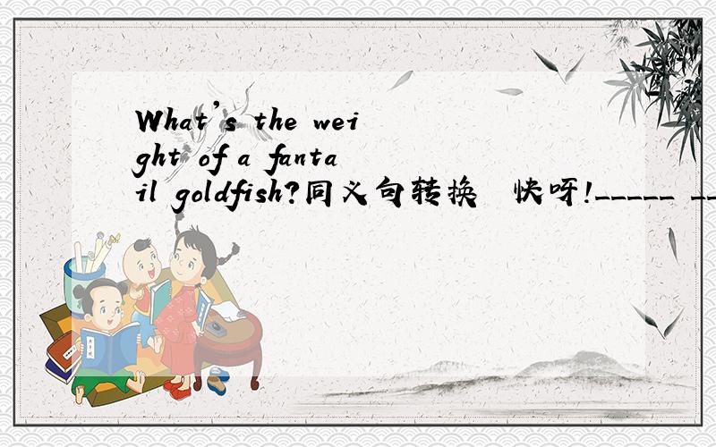 What's the weight of a fantail goldfish?同义句转换  快呀!_____ _____ _____ a fantail goldfish ____?Don't go out because it's raining outside.（同义句转换）You _____ go out _____ _____ the rain outside.