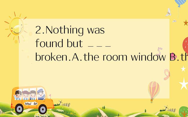 2.Nothing was found but ___ broken.A.the room window B.the room’s windowC.the room of the window D.the window of room选哪一个呀,为什么呀可是就是不知道为什么D就不对了