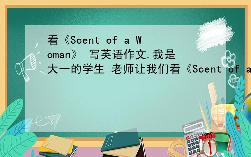 看《Scent of a Woman》 写英语作文.我是大一的学生 老师让我们看《Scent of a Woman》 写英语作文 我有点迷茫 应该写些什么 、、、、、