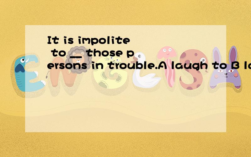 It is impolite to __ those persons in trouble.A laugh to B laugh with C laugh of D laugh at