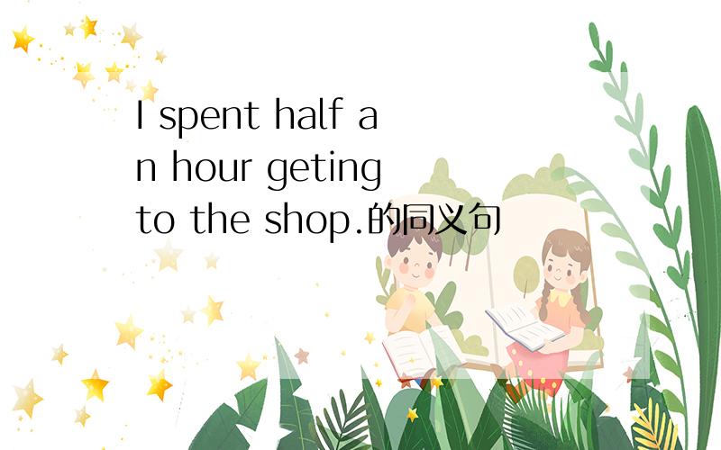 I spent half an hour geting to the shop.的同义句