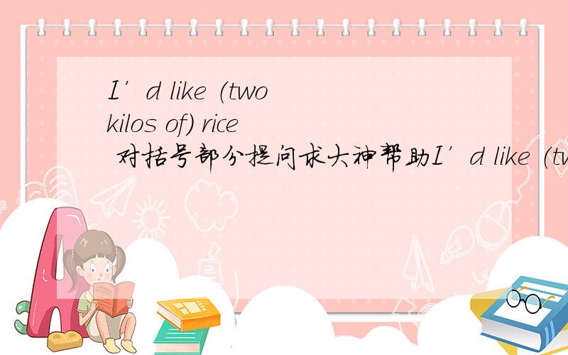 I’d like （two kilos of） rice 对括号部分提问求大神帮助I’d like （two kilos of） rice 对括号部分提问 （ ）（ ）rice would you like