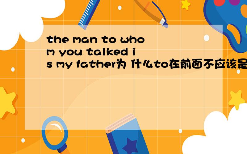 the man to whom you talked is my father为 什么to在前面不应该是the man whom you talked to is my father吗
