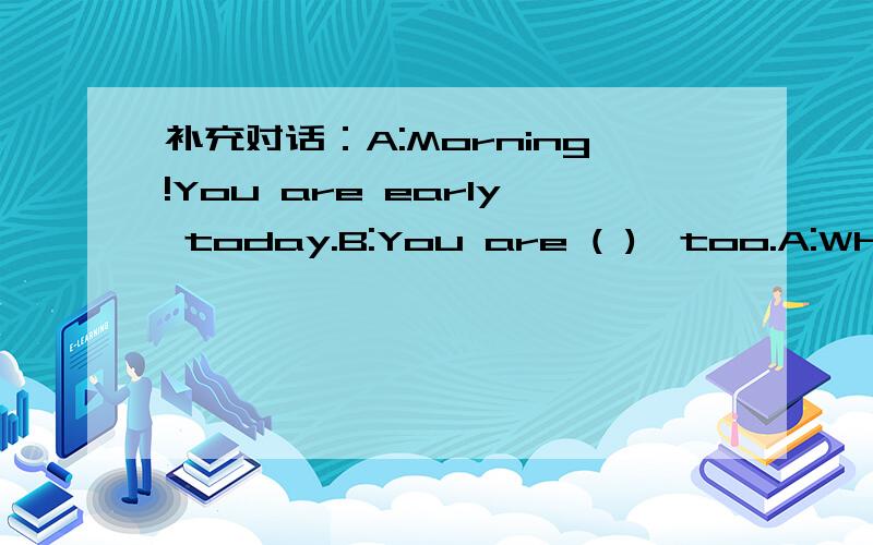 补充对话：A:Morning!You are early today.B:You are ( ),too.A:What ( ) ( )you usually get up?