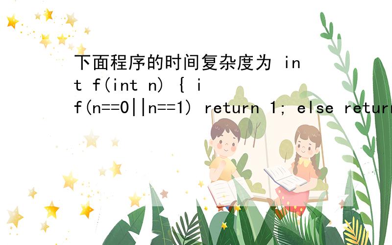 下面程序的时间复杂度为 int f(int n) { if(n==0||n==1) return 1; else return n*f(n-1); }